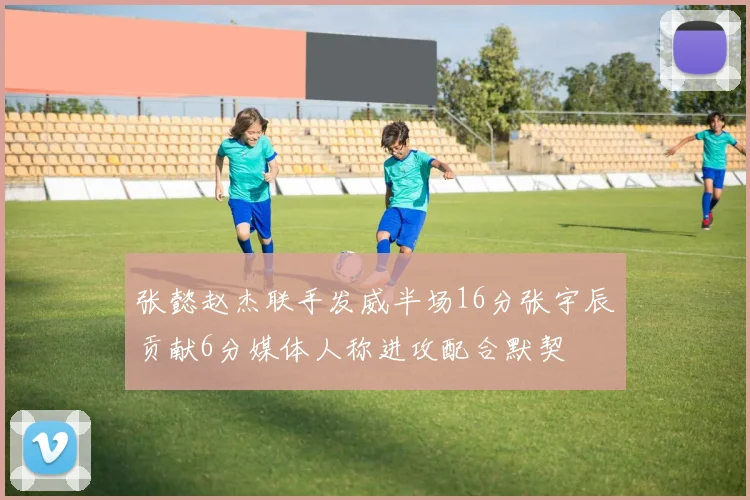 张懿赵杰联手发威半场16分张宇辰贡献6分媒体人称进攻配合默契