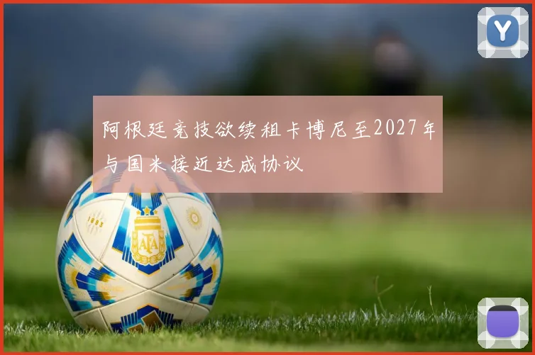 阿根廷竞技欲续租卡博尼至2027年与国米接近达成协议