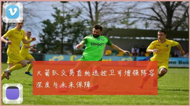 火箭队交易首轮选控卫可增强阵容深度与未来保障