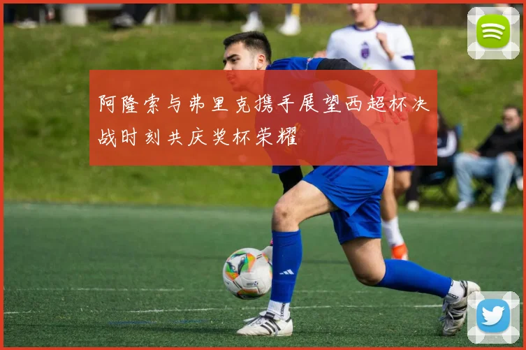 阿隆索与弗里克携手展望西超杯决战时刻共庆奖杯荣耀