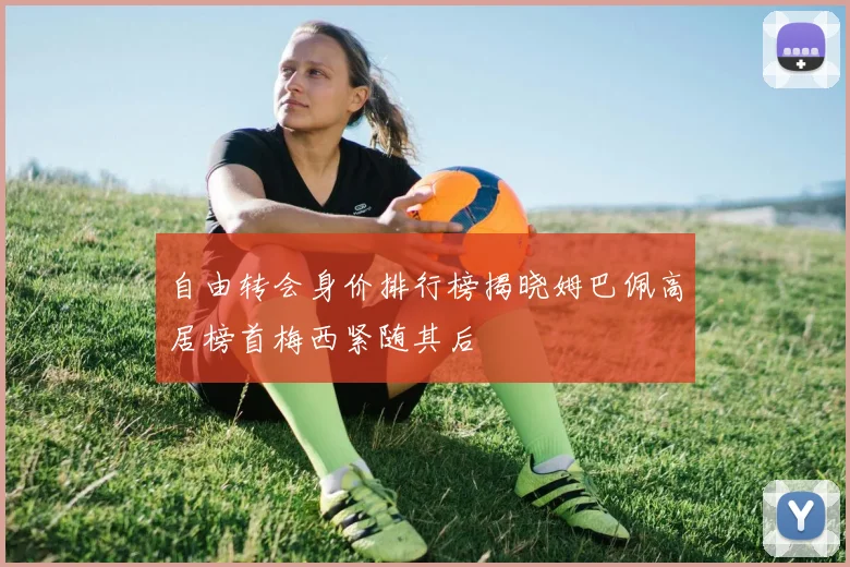 自由转会身价排行榜揭晓姆巴佩高居榜首梅西紧随其后