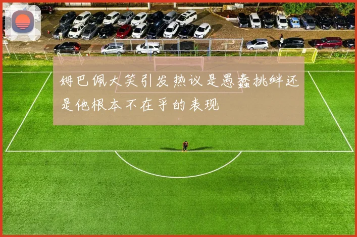 姆巴佩大笑引发热议是愚蠢挑衅还是他根本不在乎的表现