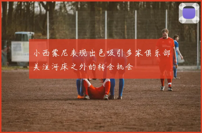小西蒙尼表现出色吸引多家俱乐部关注河床之外的转会机会