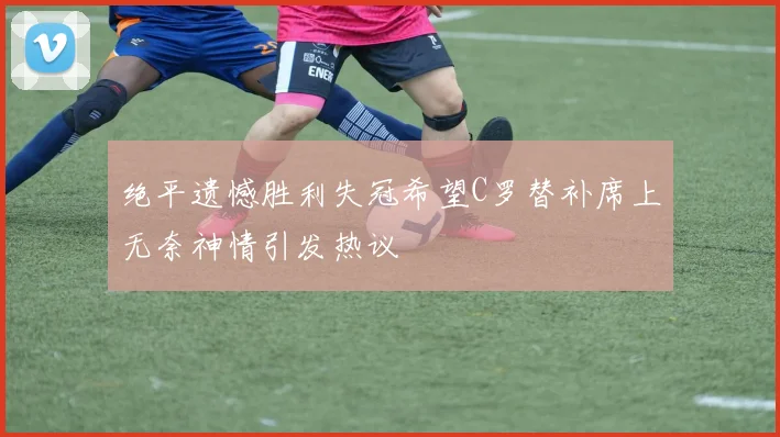 绝平遗憾胜利失冠希望C罗替补席上无奈神情引发热议
