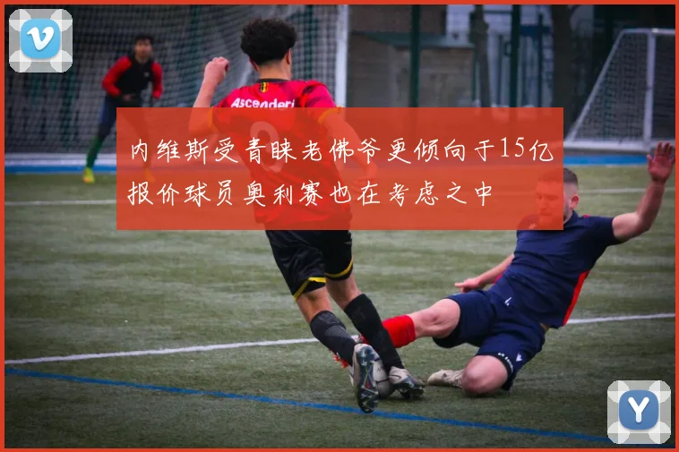 内维斯受青睐老佛爷更倾向于15亿报价球员奥利赛也在考虑之中