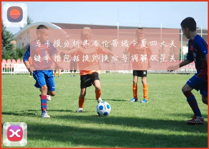 马卡报分析弗洛伦蒂诺今夏四大关键举措包括换帅换血与调解双星关系