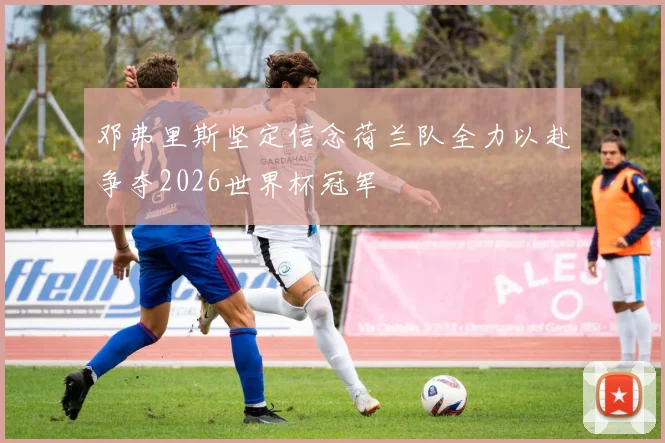 邓弗里斯坚定信念荷兰队全力以赴争夺2026世界杯冠军