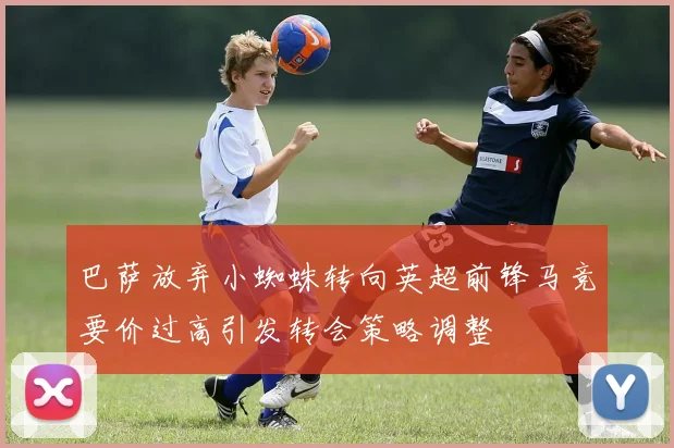 巴萨放弃小蜘蛛转向英超前锋马竞要价过高引发转会策略调整