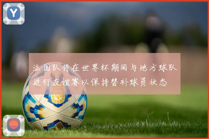 法国队将在世界杯期间与地方球队进行友谊赛以保持替补球员状态
