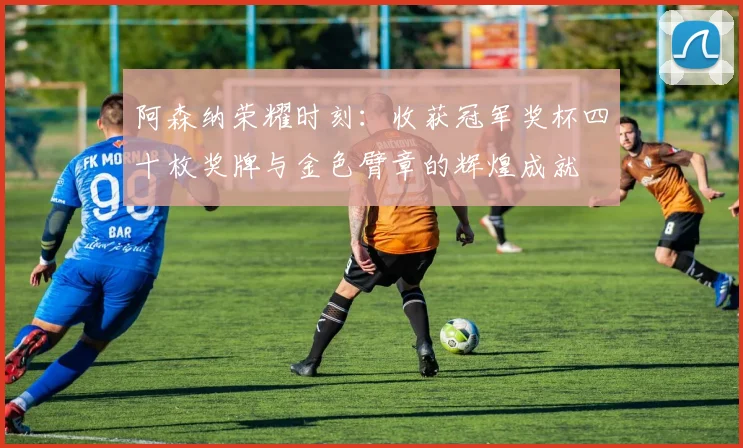 阿森纳荣耀时刻：收获冠军奖杯四十枚奖牌与金色臂章的辉煌成就